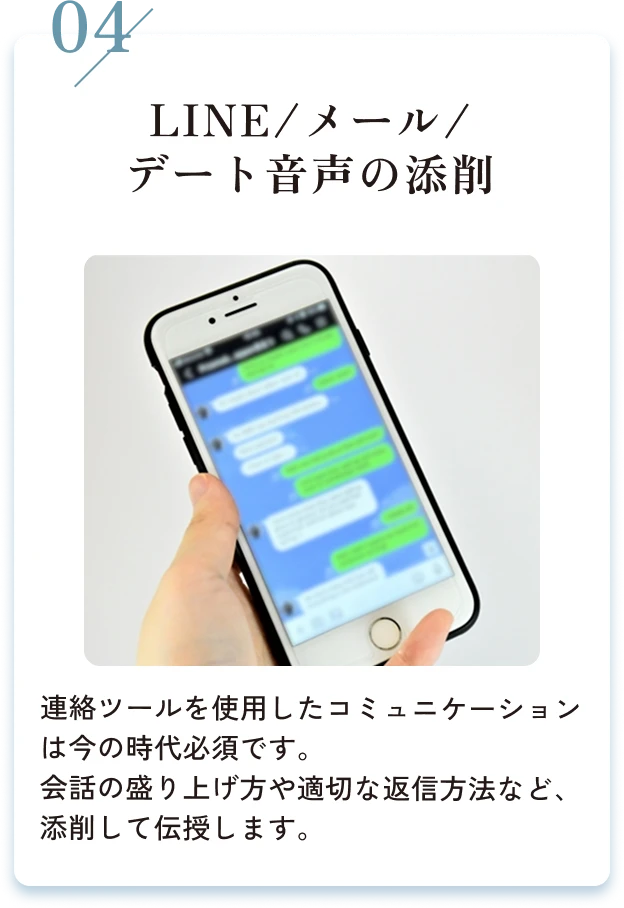 04/LINE/メール/デート音声の添削。連絡ツールを使用したコミュニケーションは今の時代必須です。会話の盛り上げ方や適切な返信方法など、添削して伝授します。