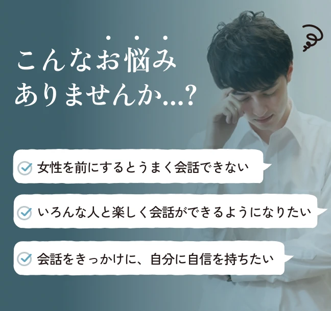 こんなお悩みありませんか…？女性を前にするとうまく会話できない。いろんな人と楽しく会話ができるようになりたい。会話をきっかけに、自分に自身を持ちたい