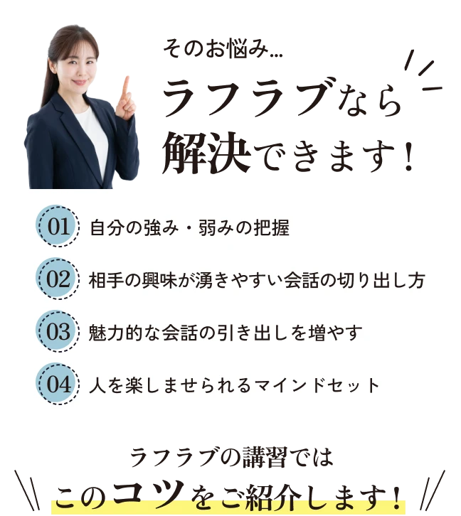 そのお悩み…ラフラブなら解決できます！・自分の強み・弱みの把握・相手の興味がわきやすい会話の切り出し方・魅力的な会話の引き出しを増やす・人を楽しませられるマインドセット