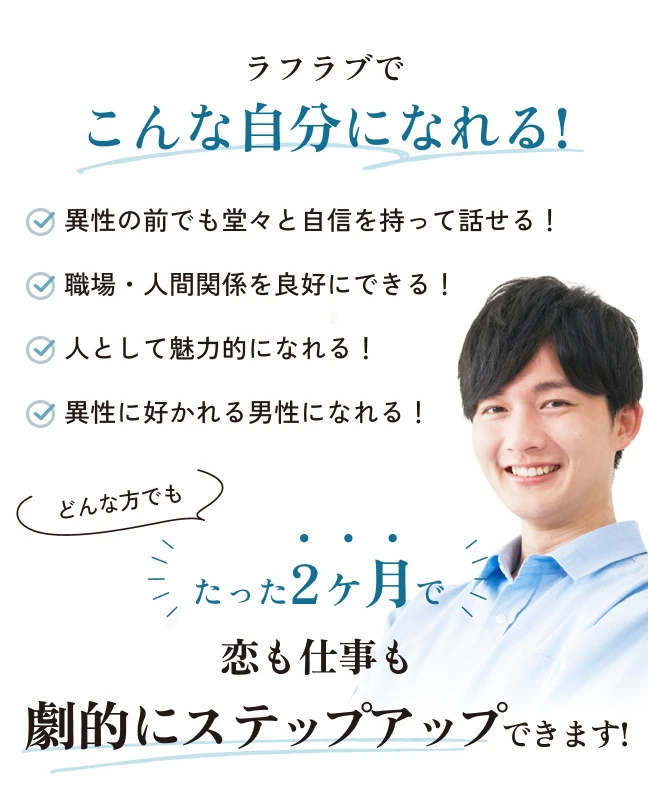 ラフラブでこんな自分になれる！・異性の前でも堂々と自身を持って話せる！・職場・人間関係を良好にできる！・人として魅力的になれる！・異性に好かれる男性になれる！どんな方でもたった２か月で恋も仕事も劇的にステップアップできます！