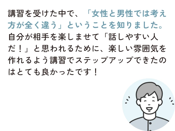 講習を受けた中で、「女性と男性では考え方が全く違う」ということを知りました。自分が相手を楽しませて「話しやすい人だ！」と思われるために、楽しい雰囲気を作れるよう講習でステップアップできたのはとても良かったです！