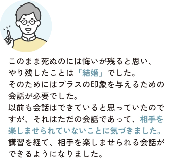 このまま死ぬのには悔いが残ると思い、やり残したことは「結婚」でした。そのためにはプラスの印象を与えるための会話が必要でした。以前も会話はできていると思っていたのですが、それはただの会話であって、相手を楽しませられていないことに気づきました。講習を経て、相手を楽しませられる会話ができるようになりました。